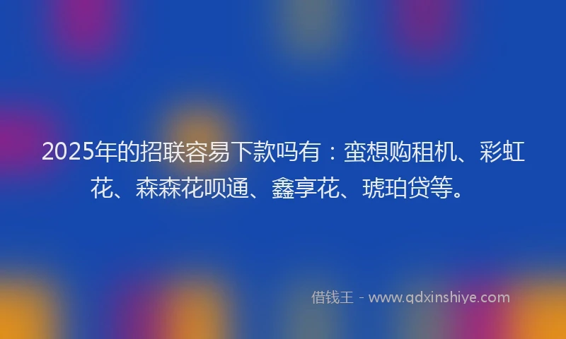 2025年的招联容易下款吗有：蛮想购租机、彩虹花、森森花呗通、鑫享花、琥珀贷等。