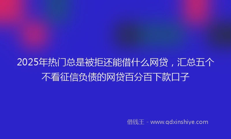 2025年热门总是被拒还能借什么网贷，汇总五个不看征信负债的网贷百分百下款口子