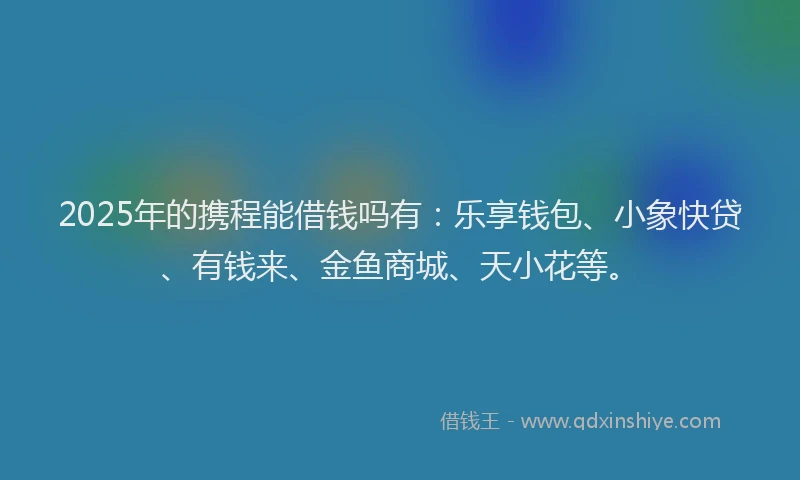 2025年的携程能借钱吗有：乐享钱包、小象快贷、有钱来、金鱼商城、天小花等。