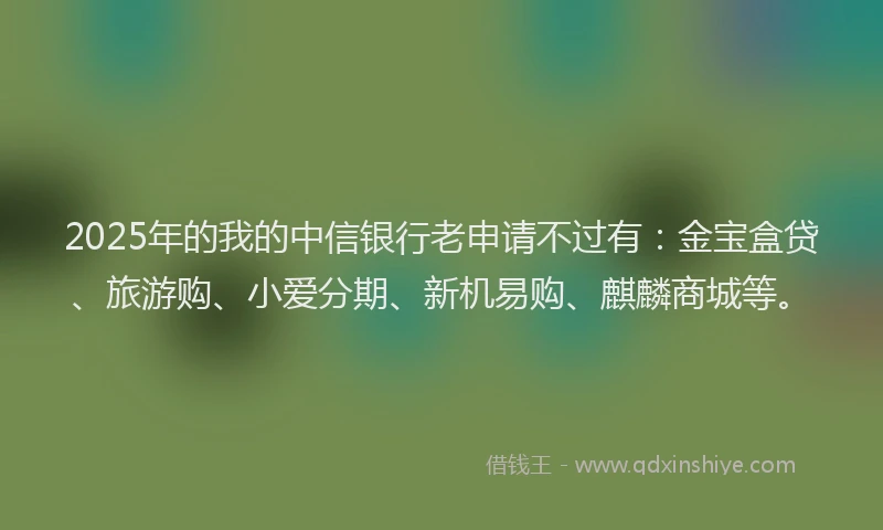 2025年的我的中信银行老申请不过有：金宝盒贷、旅游购、小爱分期、新机易购、麒麟商城等。