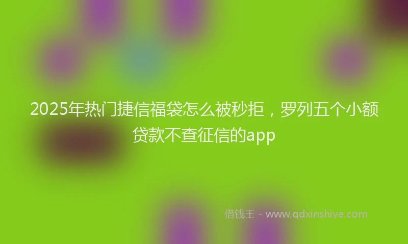 2025年热门捷信福袋怎么被秒拒，罗列五个小额贷款不查征信的app