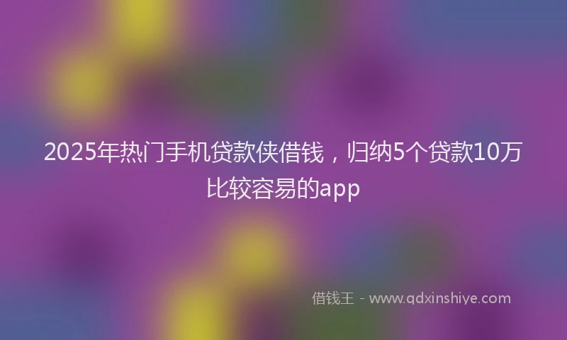 2025年热门手机贷款侠借钱，归纳5个贷款10万比较容易的app