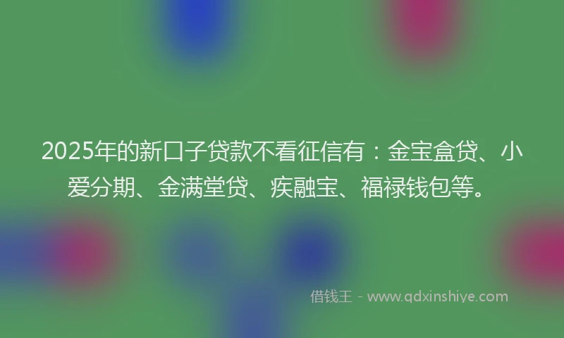 2025年的新口子贷款不看征信有：金宝盒贷、小爱分期、金满堂贷、疾融宝、福禄钱包等。