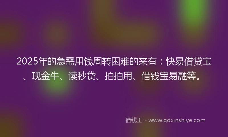 2025年的急需用钱周转困难的来有：快易借贷宝、现金牛、读秒贷、拍拍用、借钱宝易融等。