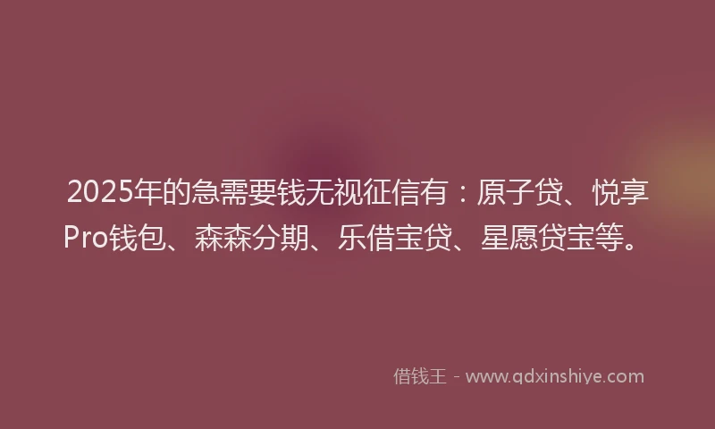 2025年的急需要钱无视征信有：原子贷、悦享Pro钱包、森森分期、乐借宝贷、星愿贷宝等。
