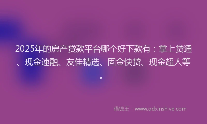 2025年的房产贷款平台哪个好下款有：掌上贷通、现金速融、友佳精选、固金快贷、现金超人等。