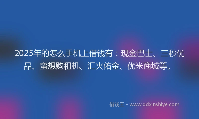 2025年的怎么手机上借钱有：现金巴士、三秒优品、蛮想购租机、汇火佑金、优米商城等。