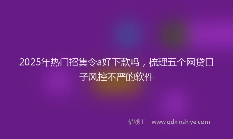 2025年热门招集令a好下款吗，梳理五个网贷口子风控不严的软件