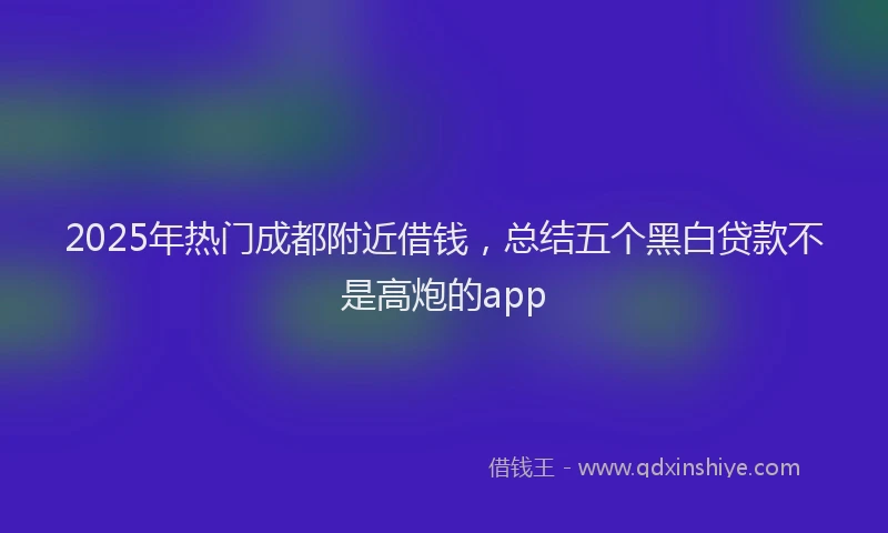 2025年热门成都附近借钱，总结五个黑白贷款不是高炮的app