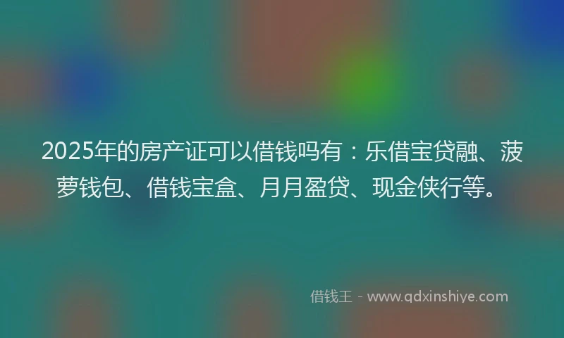 2025年的房产证可以借钱吗有：乐借宝贷融、菠萝钱包、借钱宝盒、月月盈贷、现金侠行等。