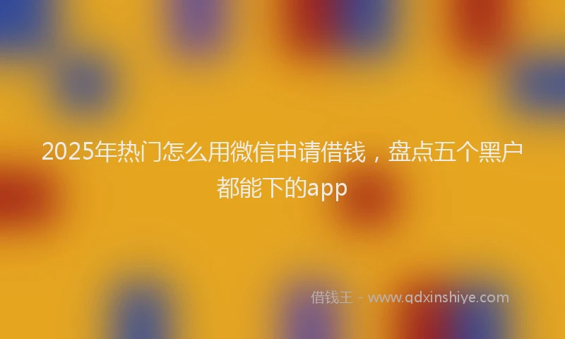 2025年热门怎么用微信申请借钱，盘点五个黑户都能下的app