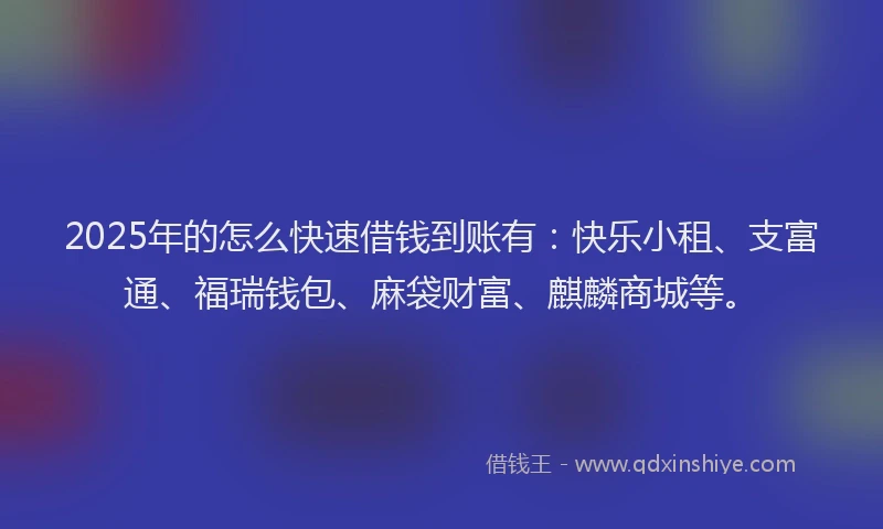 2025年的怎么快速借钱到账有：快乐小租、支富通、福瑞钱包、麻袋财富、麒麟商城等。