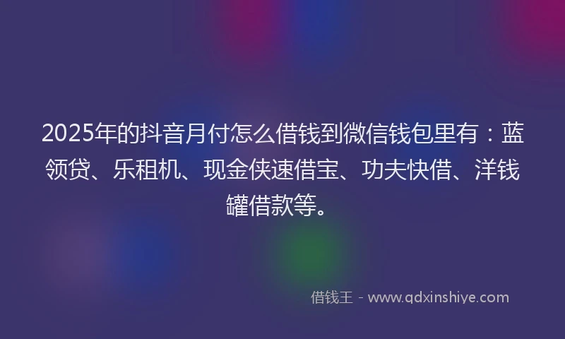 2025年的抖音月付怎么借钱到微信钱包里有：蓝领贷、乐租机、现金侠速借宝、功夫快借、洋钱罐借款等。