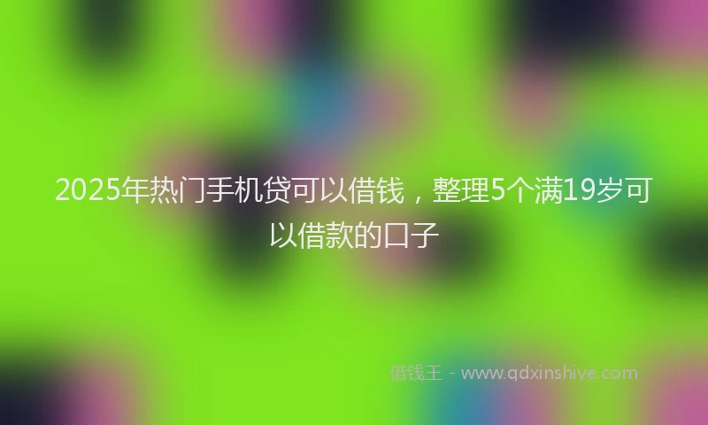 2025年热门手机贷可以借钱，整理5个满19岁可以借款的口子
