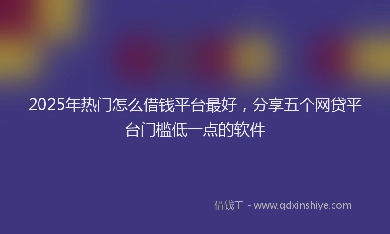 2025年热门怎么借钱平台最好，分享五个网贷平台门槛低一点的软件