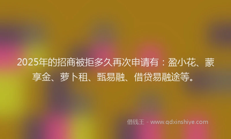 2025年的招商被拒多久再次申请有：盈小花、蒙享金、萝卜租、甄易融、借贷易融途等。