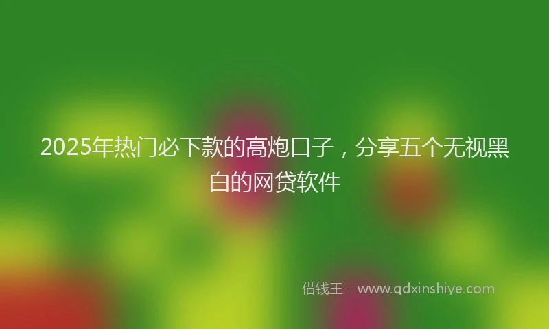 2025年热门必下款的高炮口子，分享五个无视黑白的网贷软件