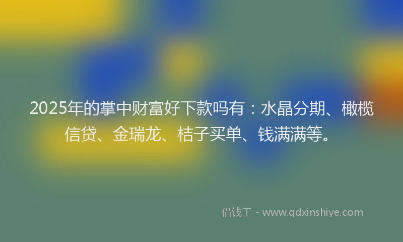 2025年的掌中财富好下款吗有：水晶分期、橄榄信贷、金瑞龙、桔子买单、钱满满等。