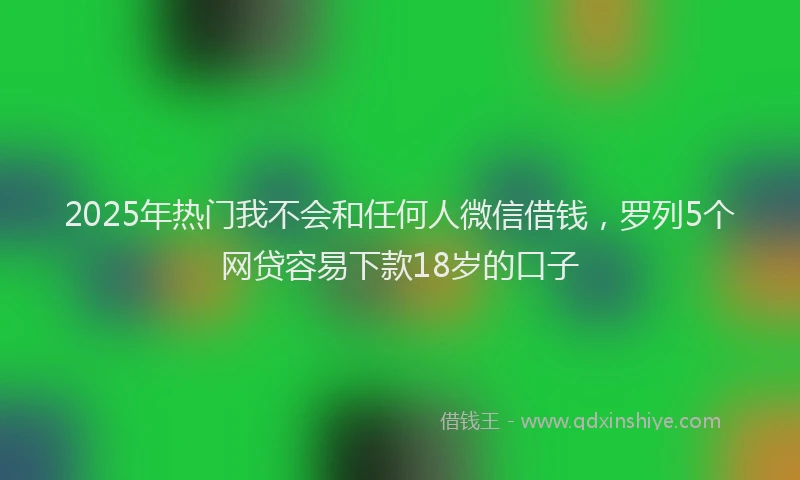 2025年热门我不会和任何人微信借钱，罗列5个网贷容易下款18岁的口子