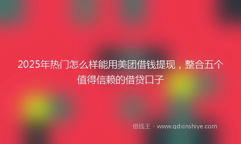 2025年热门怎么样能用美团借钱提现，整合五个值得信赖的借贷口子