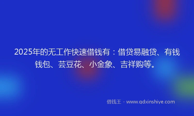 2025年的无工作快速借钱有：借贷易融贷、有钱钱包、芸豆花、小金象、吉祥购等。