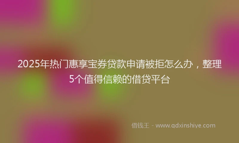2025年热门惠享宝券贷款申请被拒怎么办，整理5个值得信赖的借贷平台