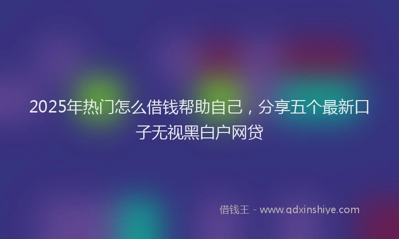 2025年热门怎么借钱帮助自己，分享五个最新口子无视黑白户网贷