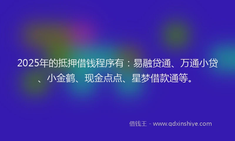 2025年的抵押借钱程序有：易融贷通、万通小贷、小金鹤、现金点点、星梦借款通等。
