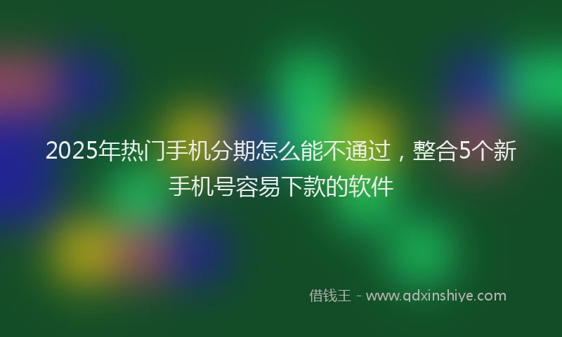 2025年热门手机分期怎么能不通过，整合5个新手机号容易下款的软件