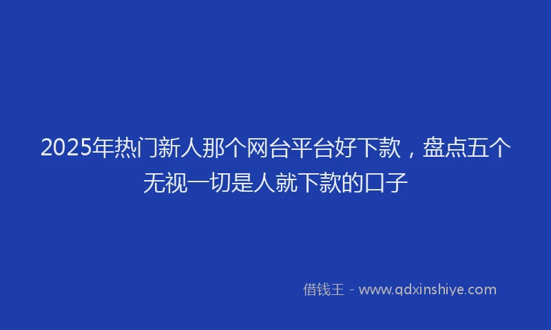2025年热门新人那个网台平台好下款，盘点五个无视一切是人就下款的口子