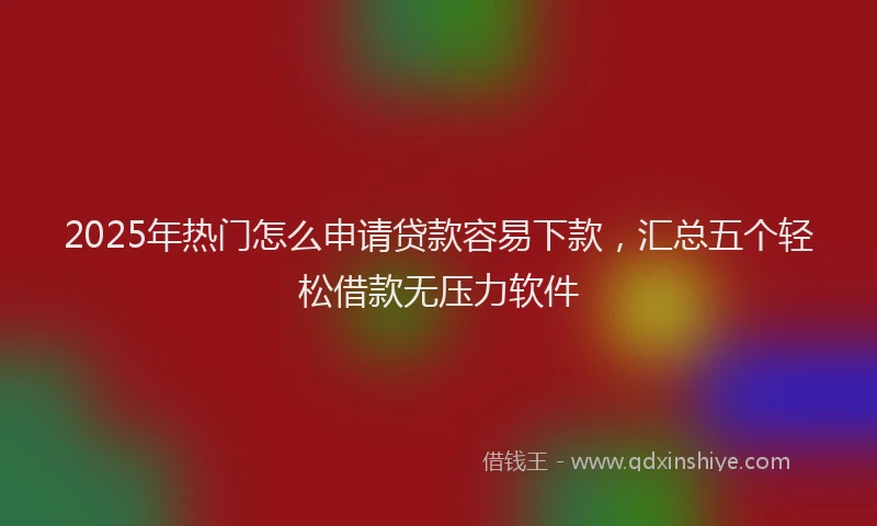 2025年热门怎么申请贷款容易下款，汇总五个轻松借款无压力软件