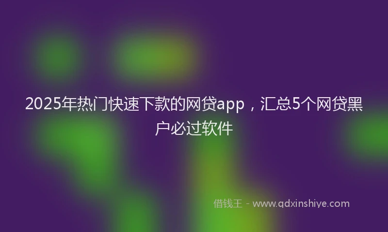 2025年热门快速下款的网贷app，汇总5个网贷黑户必过软件