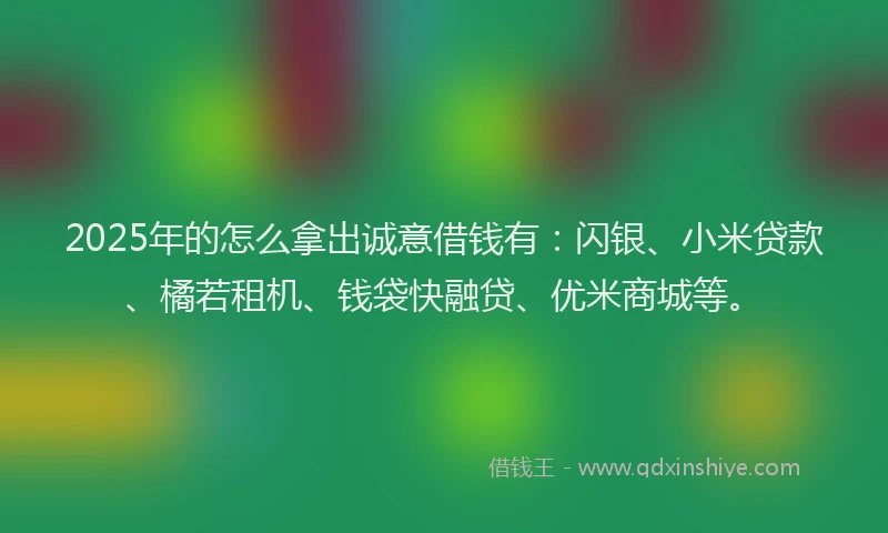 2025年的怎么拿出诚意借钱有：闪银、小米贷款、橘若租机、钱袋快融贷、优米商城等。