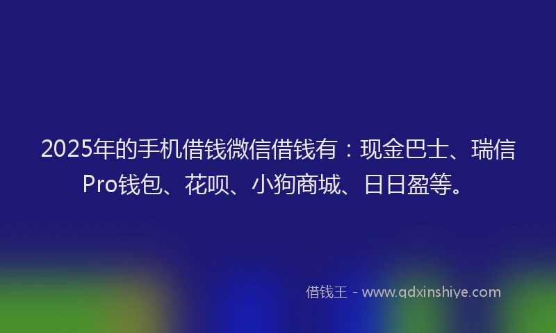 2025年的手机借钱微信借钱有：现金巴士、瑞信Pro钱包、花呗、小狗商城、日日盈等。