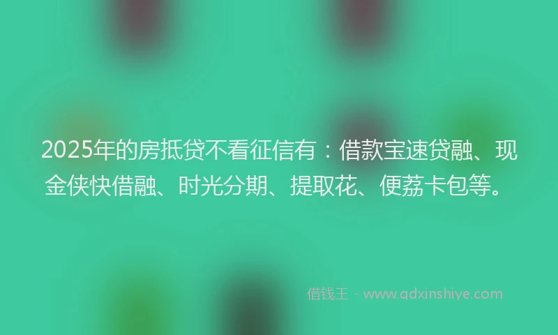 2025年的房抵贷不看征信有：借款宝速贷融、现金侠快借融、时光分期、提取花、便荔卡包等。