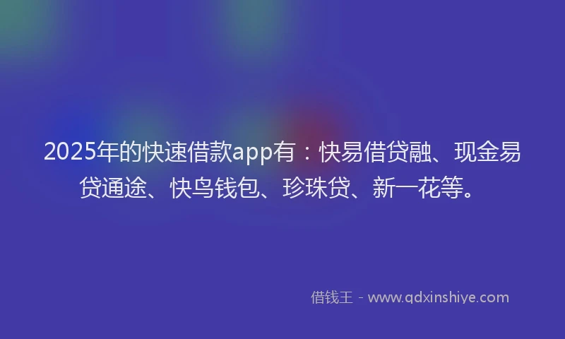 2025年的快速借款app有：快易借贷融、现金易贷通途、快鸟钱包、珍珠贷、新一花等。