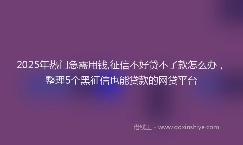 2025年热门急需用钱,征信不好贷不了款怎么办，整理5个黑征信也能贷款的网贷平台