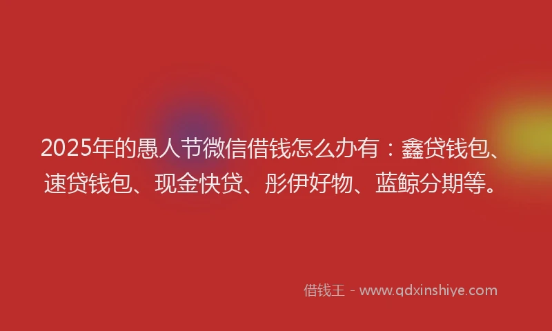 2025年的愚人节微信借钱怎么办有：鑫贷钱包、速贷钱包、现金快贷、彤伊好物、蓝鲸分期等。
