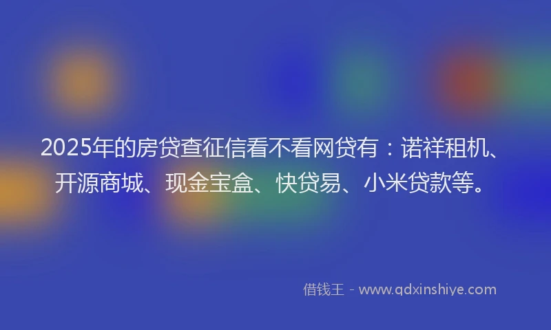 2025年的房贷查征信看不看网贷有：诺祥租机、开源商城、现金宝盒、快贷易、小米贷款等。
