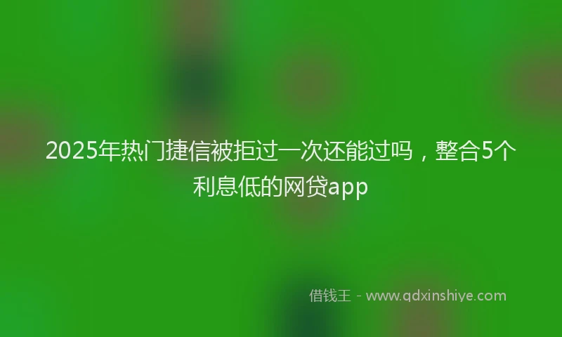 2025年热门捷信被拒过一次还能过吗，整合5个利息低的网贷app
