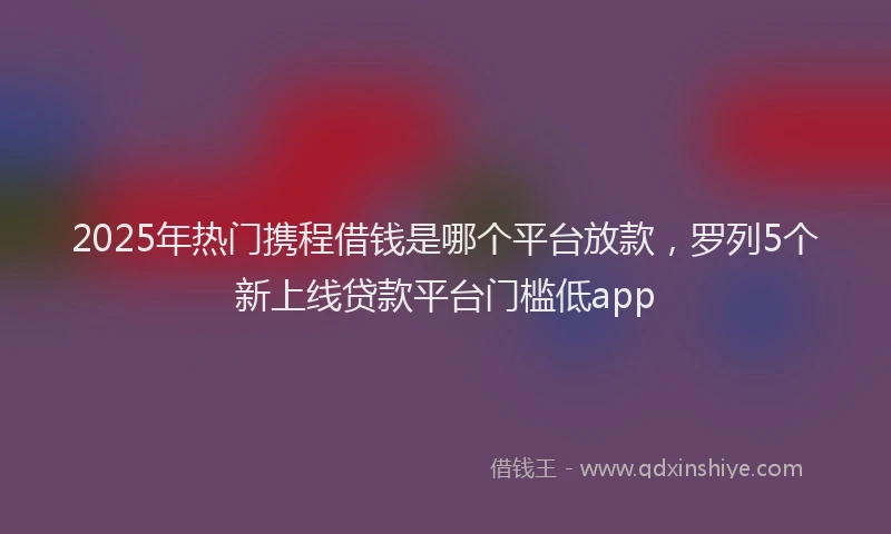 2025年热门携程借钱是哪个平台放款，罗列5个新上线贷款平台门槛低app