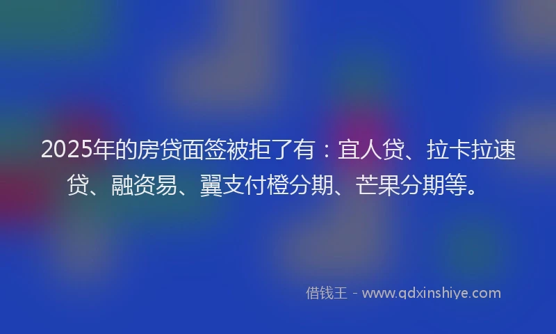 2025年的房贷面签被拒了有：宜人贷、拉卡拉速贷、融资易、翼支付橙分期、芒果分期等。