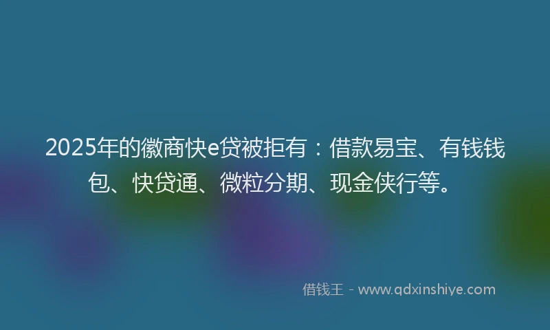 2025年的徽商快e贷被拒有：借款易宝、有钱钱包、快贷通、微粒分期、现金侠行等。