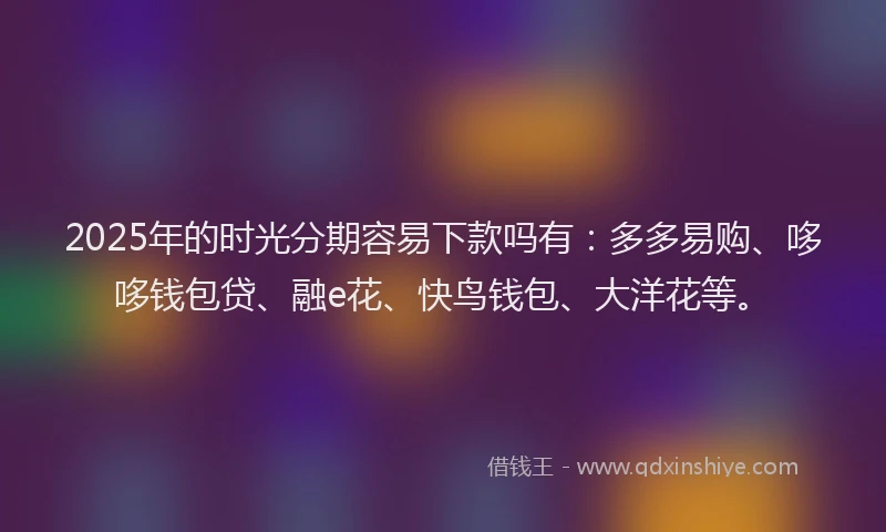 2025年的时光分期容易下款吗有：多多易购、哆哆钱包贷、融e花、快鸟钱包、大洋花等。
