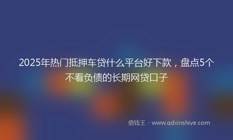 2025年热门抵押车贷什么平台好下款，盘点5个不看负债的长期网贷口子