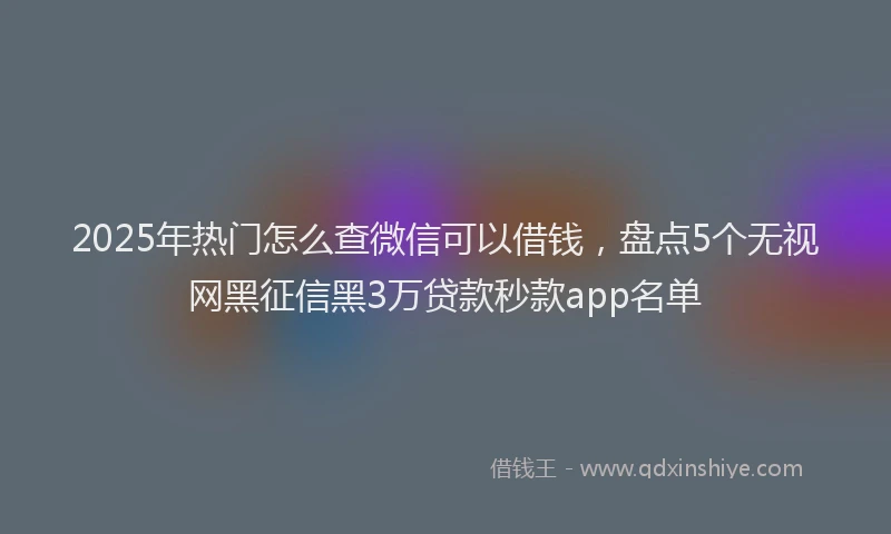 2025年热门怎么查微信可以借钱，盘点5个无视网黑征信黑3万贷款秒款app名单