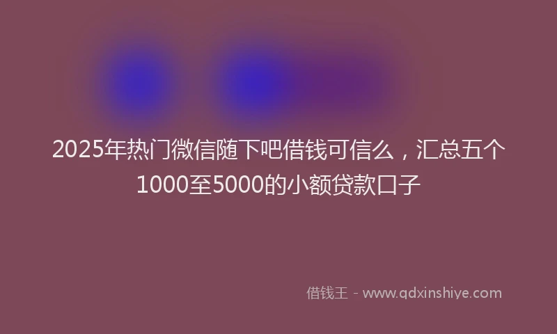 2025年热门微信随下吧借钱可信么，汇总五个1000至5000的小额贷款口子