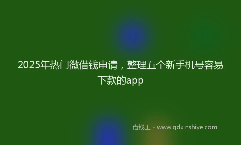 2025年热门微借钱申请，整理五个新手机号容易下款的app