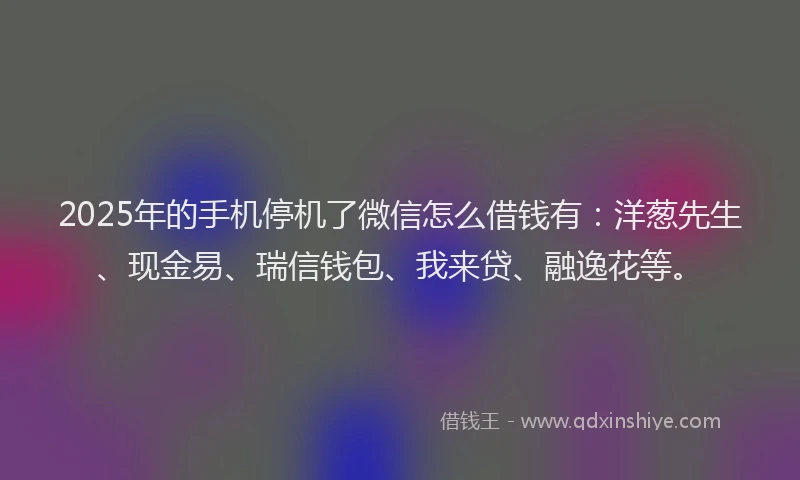 2025年的手机停机了微信怎么借钱有：洋葱先生、现金易、瑞信钱包、我来贷、融逸花等。