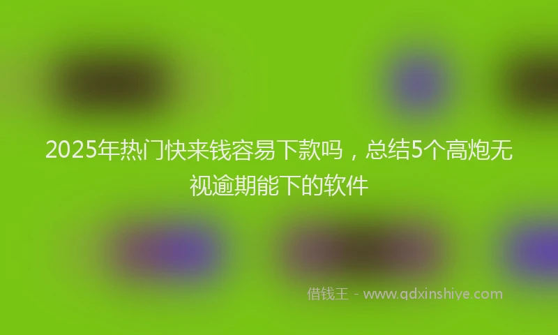 2025年热门快来钱容易下款吗，总结5个高炮无视逾期能下的软件